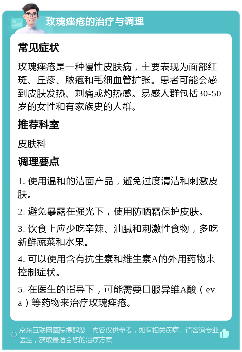 玫瑰痤疮的治疗与调理 常见症状 玫瑰痤疮是一种慢性皮肤病，主要表现为面部红斑、丘疹、脓疱和毛细血管扩张。患者可能会感到皮肤发热、刺痛或灼热感。易感人群包括30-50岁的女性和有家族史的人群。 推荐科室 皮肤科 调理要点 1. 使用温和的洁面产品，避免过度清洁和刺激皮肤。 2. 避免暴露在强光下，使用防晒霜保护皮肤。 3. 饮食上应少吃辛辣、油腻和刺激性食物，多吃新鲜蔬菜和水果。 4. 可以使用含有抗生素和维生素A的外用药物来控制症状。 5. 在医生的指导下，可能需要口服异维A酸（eva）等药物来治疗玫瑰痤疮。