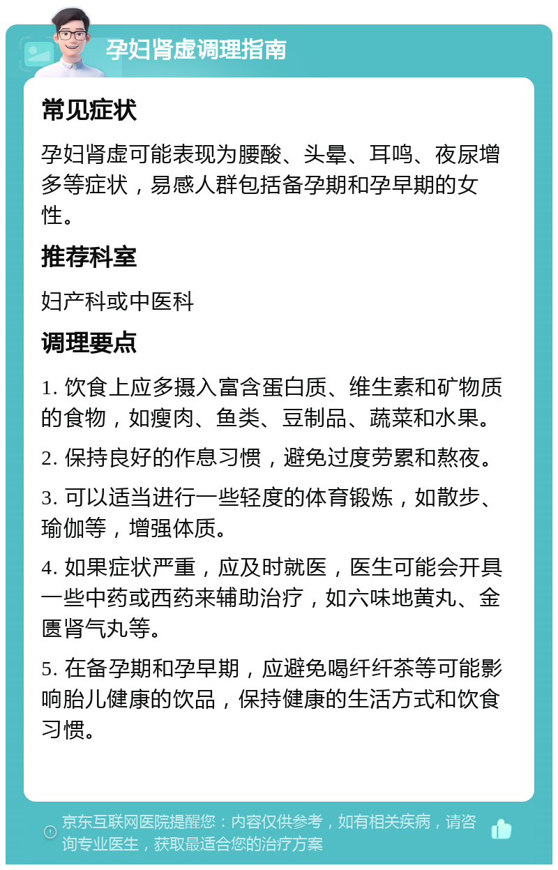 孕妇肾虚调理指南 常见症状 孕妇肾虚可能表现为腰酸、头晕、耳鸣、夜尿增多等症状，易感人群包括备孕期和孕早期的女性。 推荐科室 妇产科或中医科 调理要点 1. 饮食上应多摄入富含蛋白质、维生素和矿物质的食物，如瘦肉、鱼类、豆制品、蔬菜和水果。 2. 保持良好的作息习惯，避免过度劳累和熬夜。 3. 可以适当进行一些轻度的体育锻炼，如散步、瑜伽等，增强体质。 4. 如果症状严重，应及时就医，医生可能会开具一些中药或西药来辅助治疗，如六味地黄丸、金匮肾气丸等。 5. 在备孕期和孕早期，应避免喝纤纤茶等可能影响胎儿健康的饮品，保持健康的生活方式和饮食习惯。