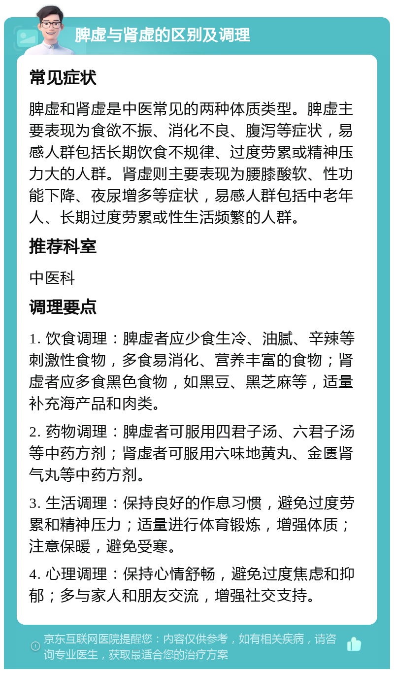 脾虚与肾虚的区别及调理 常见症状 脾虚和肾虚是中医常见的两种体质类型。脾虚主要表现为食欲不振、消化不良、腹泻等症状，易感人群包括长期饮食不规律、过度劳累或精神压力大的人群。肾虚则主要表现为腰膝酸软、性功能下降、夜尿增多等症状，易感人群包括中老年人、长期过度劳累或性生活频繁的人群。 推荐科室 中医科 调理要点 1. 饮食调理：脾虚者应少食生冷、油腻、辛辣等刺激性食物，多食易消化、营养丰富的食物；肾虚者应多食黑色食物，如黑豆、黑芝麻等，适量补充海产品和肉类。 2. 药物调理：脾虚者可服用四君子汤、六君子汤等中药方剂；肾虚者可服用六味地黄丸、金匮肾气丸等中药方剂。 3. 生活调理：保持良好的作息习惯，避免过度劳累和精神压力；适量进行体育锻炼，增强体质；注意保暖，避免受寒。 4. 心理调理：保持心情舒畅，避免过度焦虑和抑郁；多与家人和朋友交流，增强社交支持。