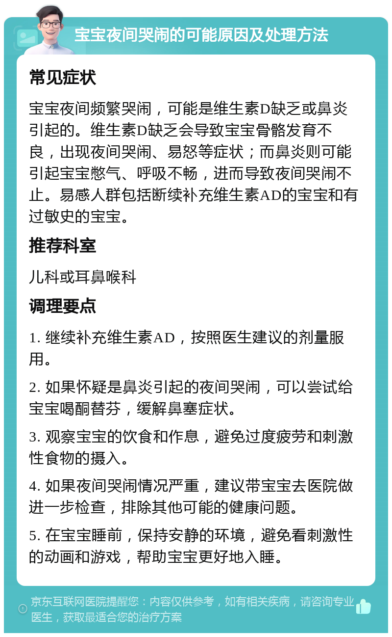 宝宝夜间哭闹的可能原因及处理方法 常见症状 宝宝夜间频繁哭闹，可能是维生素D缺乏或鼻炎引起的。维生素D缺乏会导致宝宝骨骼发育不良，出现夜间哭闹、易怒等症状；而鼻炎则可能引起宝宝憋气、呼吸不畅，进而导致夜间哭闹不止。易感人群包括断续补充维生素AD的宝宝和有过敏史的宝宝。 推荐科室 儿科或耳鼻喉科 调理要点 1. 继续补充维生素AD，按照医生建议的剂量服用。 2. 如果怀疑是鼻炎引起的夜间哭闹，可以尝试给宝宝喝酮替芬，缓解鼻塞症状。 3. 观察宝宝的饮食和作息，避免过度疲劳和刺激性食物的摄入。 4. 如果夜间哭闹情况严重，建议带宝宝去医院做进一步检查，排除其他可能的健康问题。 5. 在宝宝睡前，保持安静的环境，避免看刺激性的动画和游戏，帮助宝宝更好地入睡。