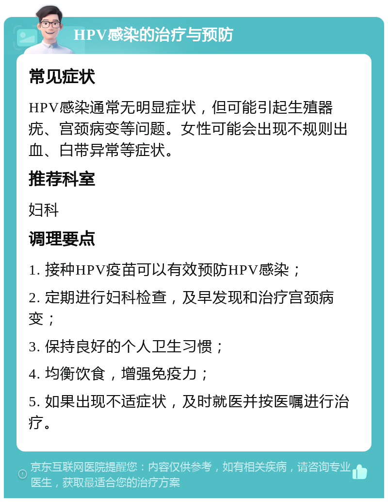 HPV感染的治疗与预防 常见症状 HPV感染通常无明显症状，但可能引起生殖器疣、宫颈病变等问题。女性可能会出现不规则出血、白带异常等症状。 推荐科室 妇科 调理要点 1. 接种HPV疫苗可以有效预防HPV感染； 2. 定期进行妇科检查，及早发现和治疗宫颈病变； 3. 保持良好的个人卫生习惯； 4. 均衡饮食，增强免疫力； 5. 如果出现不适症状，及时就医并按医嘱进行治疗。