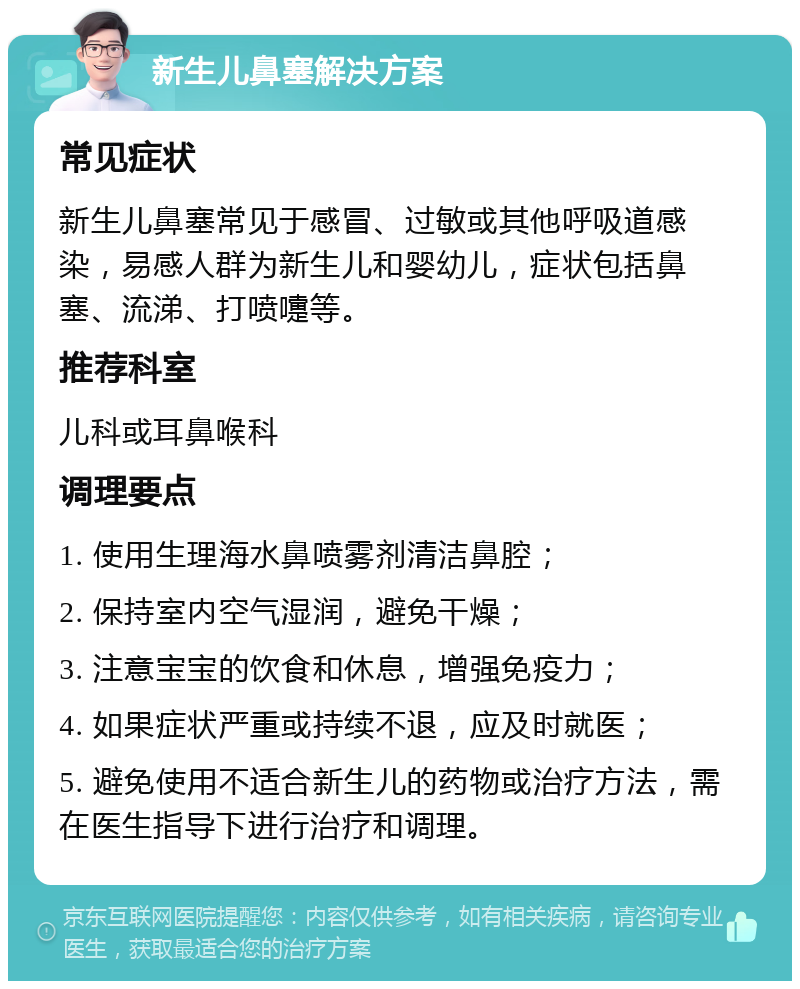 新生儿鼻塞解决方案 常见症状 新生儿鼻塞常见于感冒、过敏或其他呼吸道感染，易感人群为新生儿和婴幼儿，症状包括鼻塞、流涕、打喷嚏等。 推荐科室 儿科或耳鼻喉科 调理要点 1. 使用生理海水鼻喷雾剂清洁鼻腔； 2. 保持室内空气湿润，避免干燥； 3. 注意宝宝的饮食和休息，增强免疫力； 4. 如果症状严重或持续不退，应及时就医； 5. 避免使用不适合新生儿的药物或治疗方法，需在医生指导下进行治疗和调理。