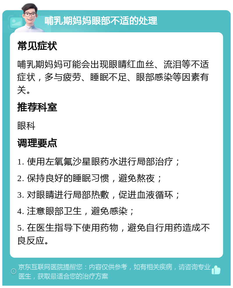 哺乳期妈妈眼部不适的处理 常见症状 哺乳期妈妈可能会出现眼睛红血丝、流泪等不适症状，多与疲劳、睡眠不足、眼部感染等因素有关。 推荐科室 眼科 调理要点 1. 使用左氧氟沙星眼药水进行局部治疗； 2. 保持良好的睡眠习惯，避免熬夜； 3. 对眼睛进行局部热敷，促进血液循环； 4. 注意眼部卫生，避免感染； 5. 在医生指导下使用药物，避免自行用药造成不良反应。