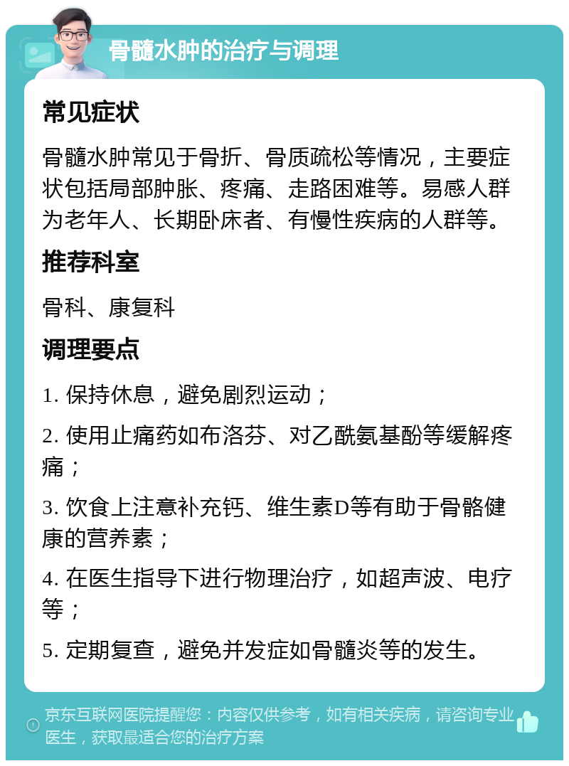 骨髓水肿的治疗与调理 常见症状 骨髓水肿常见于骨折、骨质疏松等情况，主要症状包括局部肿胀、疼痛、走路困难等。易感人群为老年人、长期卧床者、有慢性疾病的人群等。 推荐科室 骨科、康复科 调理要点 1. 保持休息，避免剧烈运动； 2. 使用止痛药如布洛芬、对乙酰氨基酚等缓解疼痛； 3. 饮食上注意补充钙、维生素D等有助于骨骼健康的营养素； 4. 在医生指导下进行物理治疗，如超声波、电疗等； 5. 定期复查，避免并发症如骨髓炎等的发生。