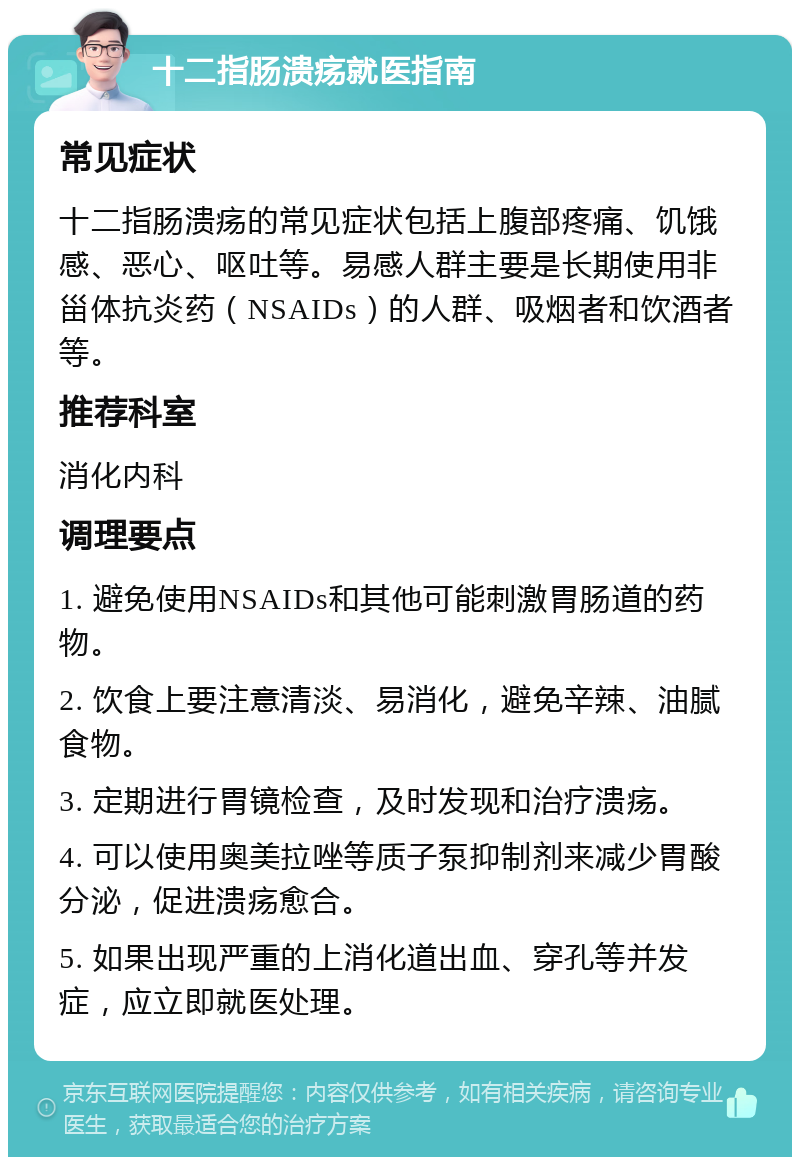 十二指肠溃疡就医指南 常见症状 十二指肠溃疡的常见症状包括上腹部疼痛、饥饿感、恶心、呕吐等。易感人群主要是长期使用非甾体抗炎药（NSAIDs）的人群、吸烟者和饮酒者等。 推荐科室 消化内科 调理要点 1. 避免使用NSAIDs和其他可能刺激胃肠道的药物。 2. 饮食上要注意清淡、易消化，避免辛辣、油腻食物。 3. 定期进行胃镜检查，及时发现和治疗溃疡。 4. 可以使用奥美拉唑等质子泵抑制剂来减少胃酸分泌，促进溃疡愈合。 5. 如果出现严重的上消化道出血、穿孔等并发症，应立即就医处理。