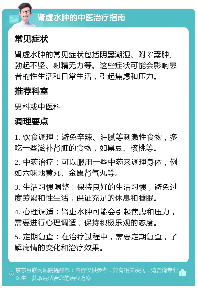 肾虚水肿的中医治疗指南 常见症状 肾虚水肿的常见症状包括阴囊潮湿、附睾囊肿、勃起不坚、射精无力等。这些症状可能会影响患者的性生活和日常生活，引起焦虑和压力。 推荐科室 男科或中医科 调理要点 1. 饮食调理：避免辛辣、油腻等刺激性食物，多吃一些滋补肾脏的食物，如黑豆、核桃等。 2. 中药治疗：可以服用一些中药来调理身体，例如六味地黄丸、金匮肾气丸等。 3. 生活习惯调整：保持良好的生活习惯，避免过度劳累和性生活，保证充足的休息和睡眠。 4. 心理调适：肾虚水肿可能会引起焦虑和压力，需要进行心理调适，保持积极乐观的态度。 5. 定期复查：在治疗过程中，需要定期复查，了解病情的变化和治疗效果。