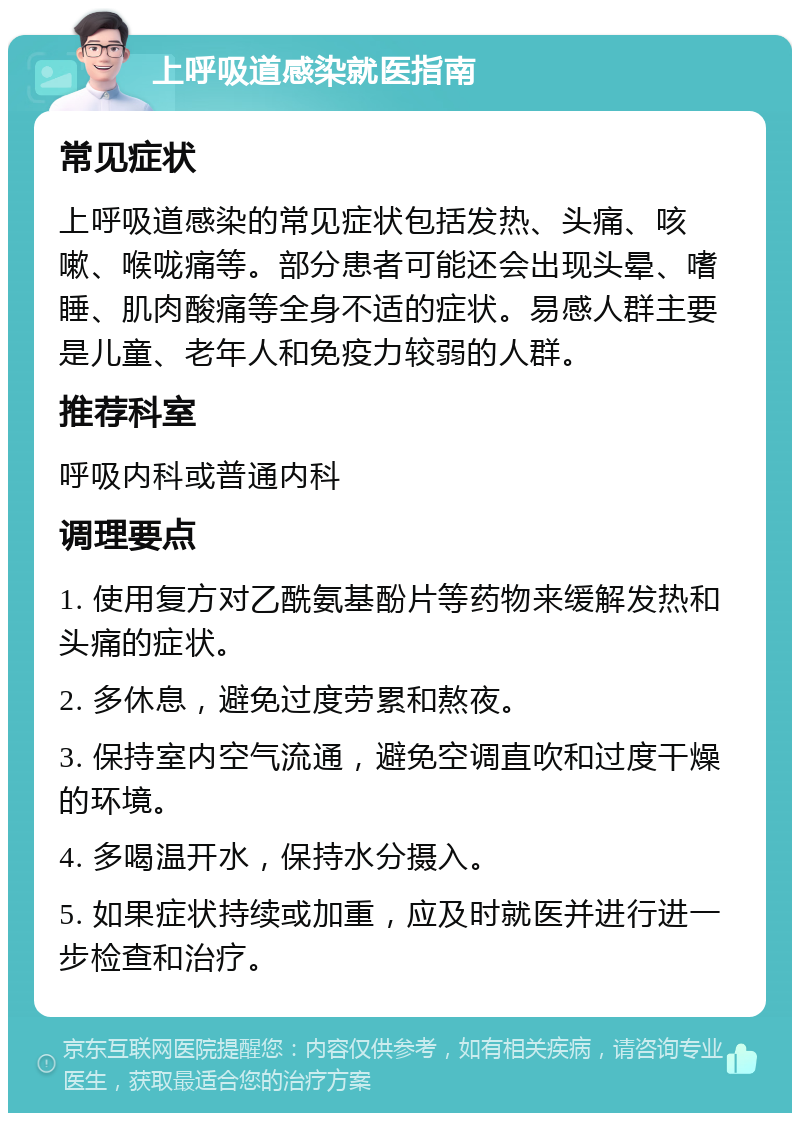 上呼吸道感染就医指南 常见症状 上呼吸道感染的常见症状包括发热、头痛、咳嗽、喉咙痛等。部分患者可能还会出现头晕、嗜睡、肌肉酸痛等全身不适的症状。易感人群主要是儿童、老年人和免疫力较弱的人群。 推荐科室 呼吸内科或普通内科 调理要点 1. 使用复方对乙酰氨基酚片等药物来缓解发热和头痛的症状。 2. 多休息，避免过度劳累和熬夜。 3. 保持室内空气流通，避免空调直吹和过度干燥的环境。 4. 多喝温开水，保持水分摄入。 5. 如果症状持续或加重，应及时就医并进行进一步检查和治疗。