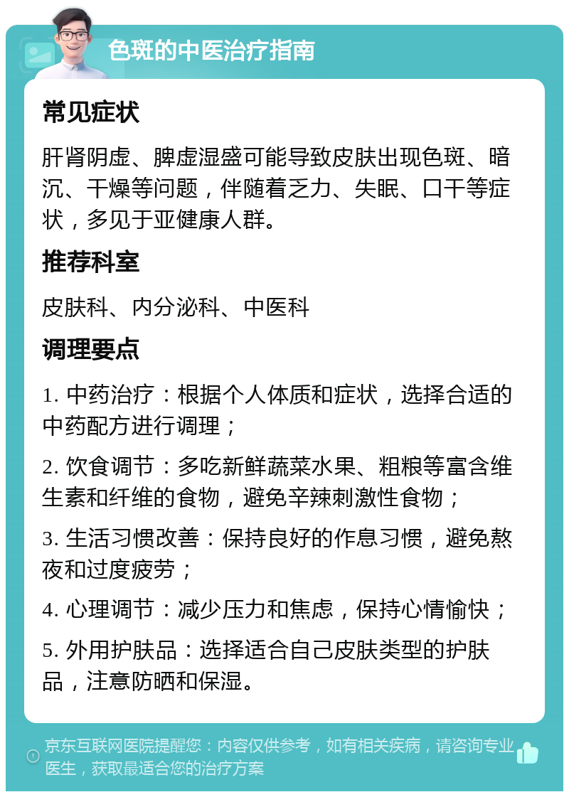 色斑的中医治疗指南 常见症状 肝肾阴虚、脾虚湿盛可能导致皮肤出现色斑、暗沉、干燥等问题，伴随着乏力、失眠、口干等症状，多见于亚健康人群。 推荐科室 皮肤科、内分泌科、中医科 调理要点 1. 中药治疗：根据个人体质和症状，选择合适的中药配方进行调理； 2. 饮食调节：多吃新鲜蔬菜水果、粗粮等富含维生素和纤维的食物，避免辛辣刺激性食物； 3. 生活习惯改善：保持良好的作息习惯，避免熬夜和过度疲劳； 4. 心理调节：减少压力和焦虑，保持心情愉快； 5. 外用护肤品：选择适合自己皮肤类型的护肤品，注意防晒和保湿。