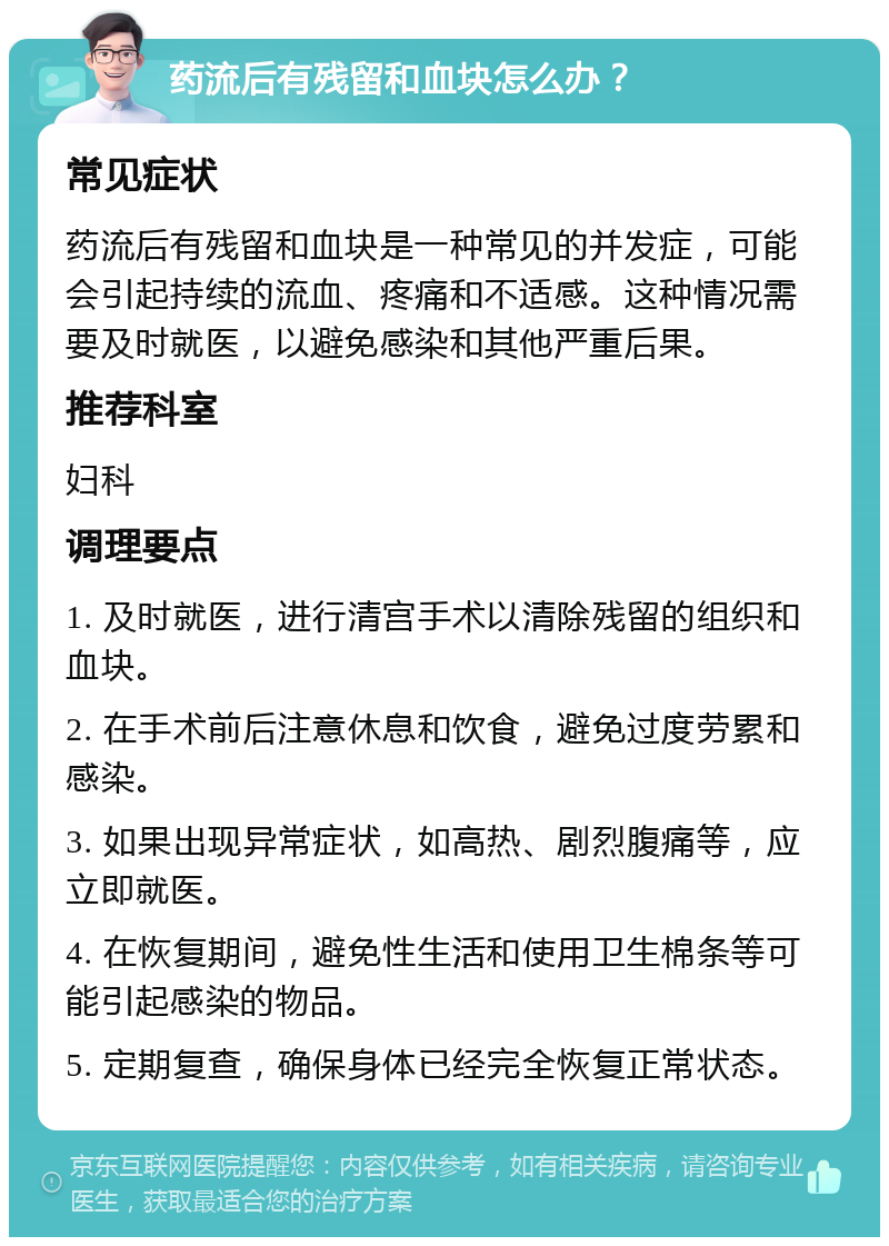 药流后有残留和血块怎么办？ 常见症状 药流后有残留和血块是一种常见的并发症，可能会引起持续的流血、疼痛和不适感。这种情况需要及时就医，以避免感染和其他严重后果。 推荐科室 妇科 调理要点 1. 及时就医，进行清宫手术以清除残留的组织和血块。 2. 在手术前后注意休息和饮食，避免过度劳累和感染。 3. 如果出现异常症状，如高热、剧烈腹痛等，应立即就医。 4. 在恢复期间，避免性生活和使用卫生棉条等可能引起感染的物品。 5. 定期复查，确保身体已经完全恢复正常状态。