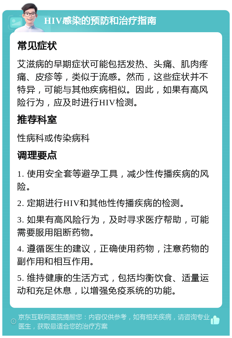 HIV感染的预防和治疗指南 常见症状 艾滋病的早期症状可能包括发热、头痛、肌肉疼痛、皮疹等，类似于流感。然而，这些症状并不特异，可能与其他疾病相似。因此，如果有高风险行为，应及时进行HIV检测。 推荐科室 性病科或传染病科 调理要点 1. 使用安全套等避孕工具，减少性传播疾病的风险。 2. 定期进行HIV和其他性传播疾病的检测。 3. 如果有高风险行为，及时寻求医疗帮助，可能需要服用阻断药物。 4. 遵循医生的建议，正确使用药物，注意药物的副作用和相互作用。 5. 维持健康的生活方式，包括均衡饮食、适量运动和充足休息，以增强免疫系统的功能。