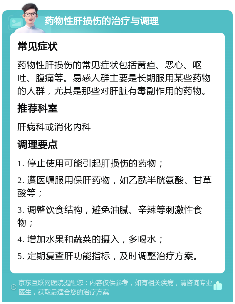 药物性肝损伤的治疗与调理 常见症状 药物性肝损伤的常见症状包括黄疸、恶心、呕吐、腹痛等。易感人群主要是长期服用某些药物的人群，尤其是那些对肝脏有毒副作用的药物。 推荐科室 肝病科或消化内科 调理要点 1. 停止使用可能引起肝损伤的药物； 2. 遵医嘱服用保肝药物，如乙酰半胱氨酸、甘草酸等； 3. 调整饮食结构，避免油腻、辛辣等刺激性食物； 4. 增加水果和蔬菜的摄入，多喝水； 5. 定期复查肝功能指标，及时调整治疗方案。