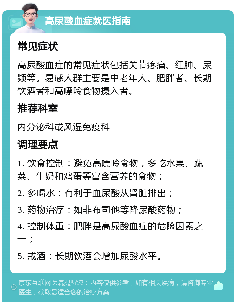 高尿酸血症就医指南 常见症状 高尿酸血症的常见症状包括关节疼痛、红肿、尿频等。易感人群主要是中老年人、肥胖者、长期饮酒者和高嘌呤食物摄入者。 推荐科室 内分泌科或风湿免疫科 调理要点 1. 饮食控制：避免高嘌呤食物，多吃水果、蔬菜、牛奶和鸡蛋等富含营养的食物； 2. 多喝水：有利于血尿酸从肾脏排出； 3. 药物治疗：如非布司他等降尿酸药物； 4. 控制体重：肥胖是高尿酸血症的危险因素之一； 5. 戒酒：长期饮酒会增加尿酸水平。