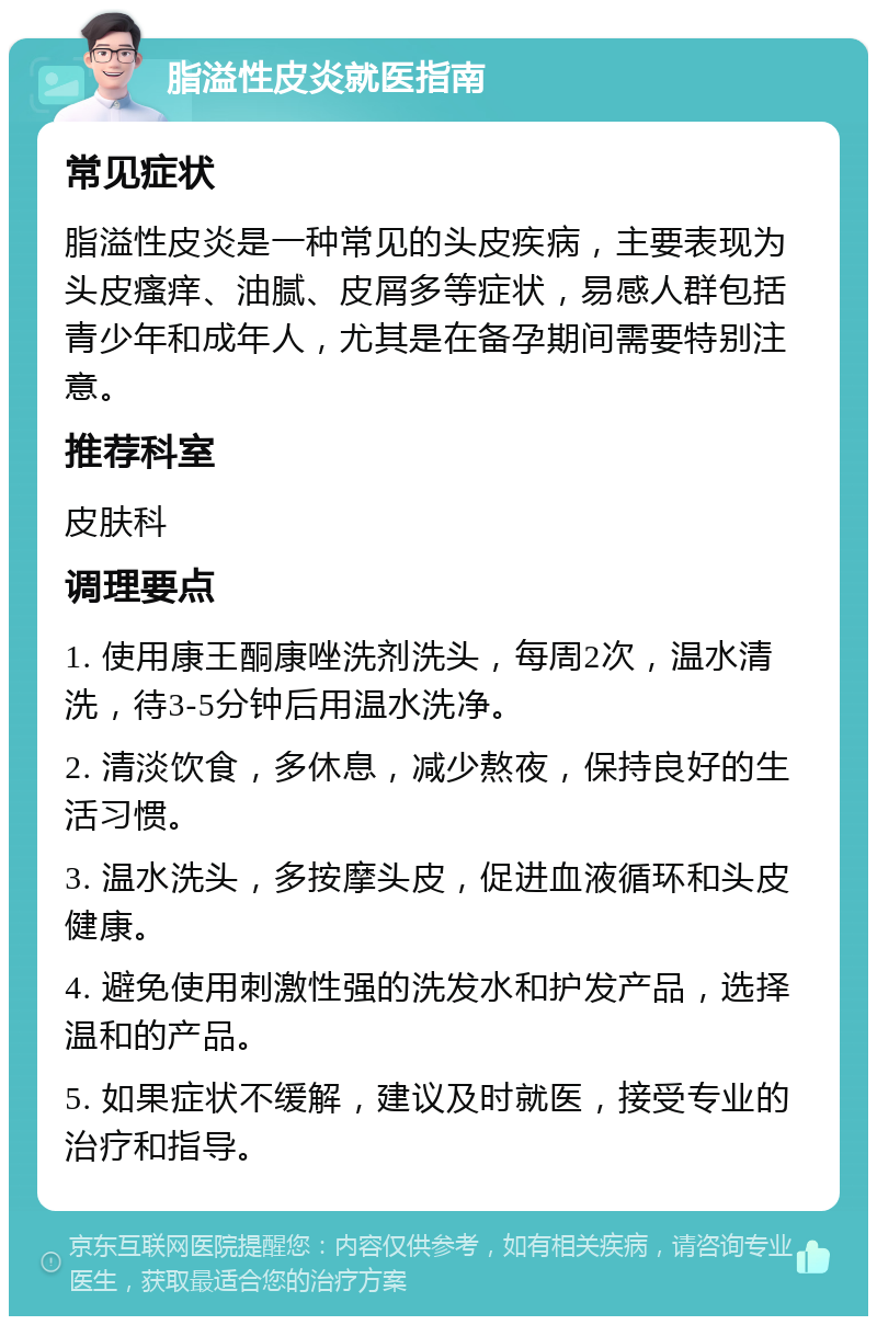 脂溢性皮炎就医指南 常见症状 脂溢性皮炎是一种常见的头皮疾病，主要表现为头皮瘙痒、油腻、皮屑多等症状，易感人群包括青少年和成年人，尤其是在备孕期间需要特别注意。 推荐科室 皮肤科 调理要点 1. 使用康王酮康唑洗剂洗头，每周2次，温水清洗，待3-5分钟后用温水洗净。 2. 清淡饮食，多休息，减少熬夜，保持良好的生活习惯。 3. 温水洗头，多按摩头皮，促进血液循环和头皮健康。 4. 避免使用刺激性强的洗发水和护发产品，选择温和的产品。 5. 如果症状不缓解，建议及时就医，接受专业的治疗和指导。