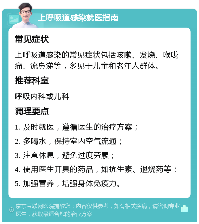 上呼吸道感染就医指南 常见症状 上呼吸道感染的常见症状包括咳嗽、发烧、喉咙痛、流鼻涕等，多见于儿童和老年人群体。 推荐科室 呼吸内科或儿科 调理要点 1. 及时就医，遵循医生的治疗方案； 2. 多喝水，保持室内空气流通； 3. 注意休息，避免过度劳累； 4. 使用医生开具的药品，如抗生素、退烧药等； 5. 加强营养，增强身体免疫力。