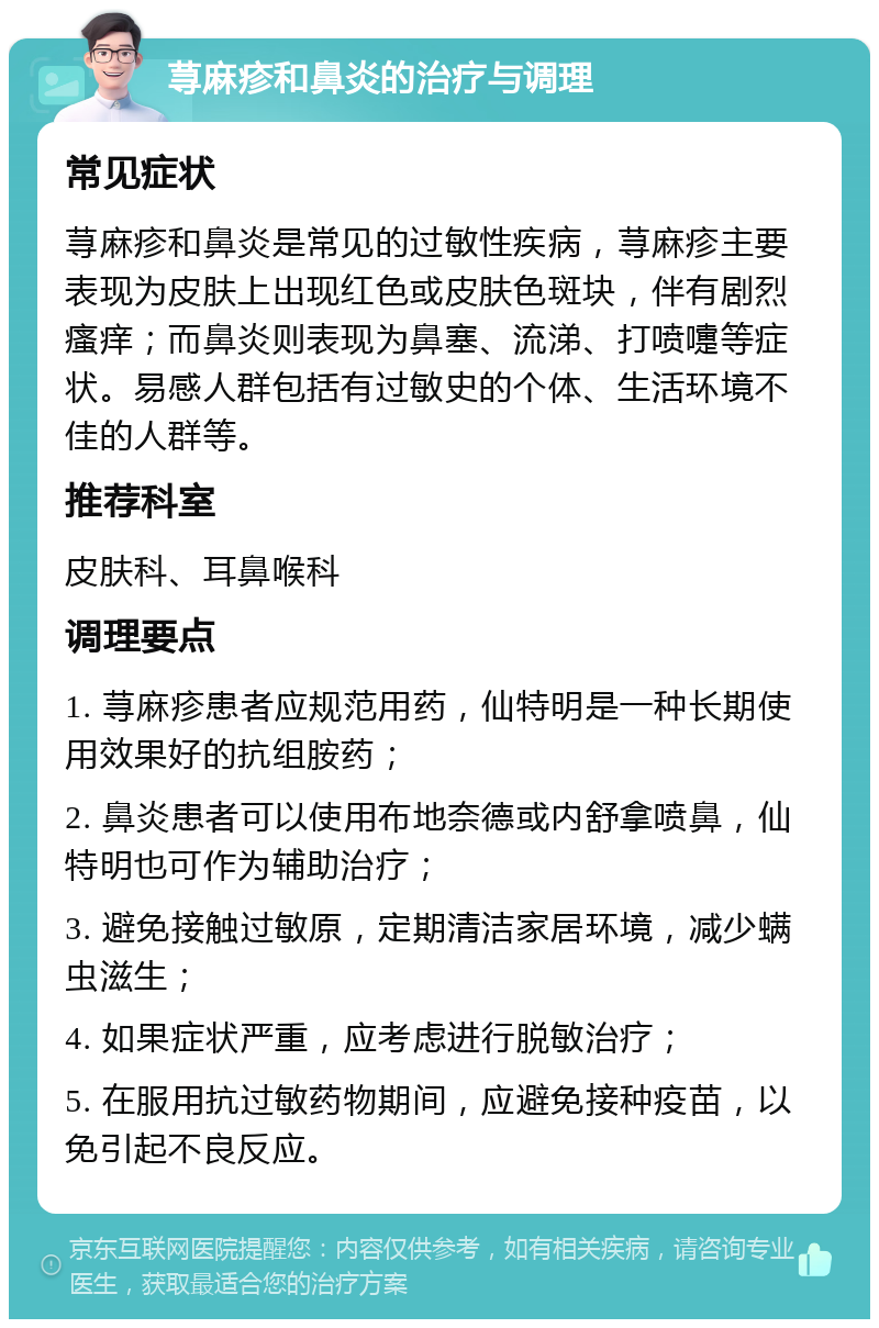 荨麻疹和鼻炎的治疗与调理 常见症状 荨麻疹和鼻炎是常见的过敏性疾病，荨麻疹主要表现为皮肤上出现红色或皮肤色斑块，伴有剧烈瘙痒；而鼻炎则表现为鼻塞、流涕、打喷嚏等症状。易感人群包括有过敏史的个体、生活环境不佳的人群等。 推荐科室 皮肤科、耳鼻喉科 调理要点 1. 荨麻疹患者应规范用药，仙特明是一种长期使用效果好的抗组胺药； 2. 鼻炎患者可以使用布地奈德或内舒拿喷鼻，仙特明也可作为辅助治疗； 3. 避免接触过敏原，定期清洁家居环境，减少螨虫滋生； 4. 如果症状严重，应考虑进行脱敏治疗； 5. 在服用抗过敏药物期间，应避免接种疫苗，以免引起不良反应。