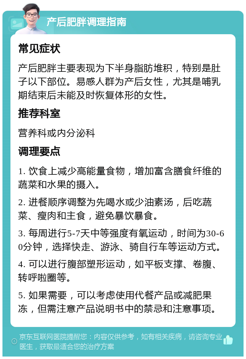 产后肥胖调理指南 常见症状 产后肥胖主要表现为下半身脂肪堆积，特别是肚子以下部位。易感人群为产后女性，尤其是哺乳期结束后未能及时恢复体形的女性。 推荐科室 营养科或内分泌科 调理要点 1. 饮食上减少高能量食物，增加富含膳食纤维的蔬菜和水果的摄入。 2. 进餐顺序调整为先喝水或少油素汤，后吃蔬菜、瘦肉和主食，避免暴饮暴食。 3. 每周进行5-7天中等强度有氧运动，时间为30-60分钟，选择快走、游泳、骑自行车等运动方式。 4. 可以进行腹部塑形运动，如平板支撑、卷腹、转呼啦圈等。 5. 如果需要，可以考虑使用代餐产品或减肥果冻，但需注意产品说明书中的禁忌和注意事项。