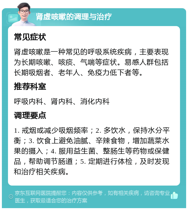 肾虚咳嗽的调理与治疗 常见症状 肾虚咳嗽是一种常见的呼吸系统疾病，主要表现为长期咳嗽、咳痰、气喘等症状。易感人群包括长期吸烟者、老年人、免疫力低下者等。 推荐科室 呼吸内科、肾内科、消化内科 调理要点 1. 戒烟或减少吸烟频率；2. 多饮水，保持水分平衡；3. 饮食上避免油腻、辛辣食物，增加蔬菜水果的摄入；4. 服用益生菌、整肠生等药物或保健品，帮助调节肠道；5. 定期进行体检，及时发现和治疗相关疾病。