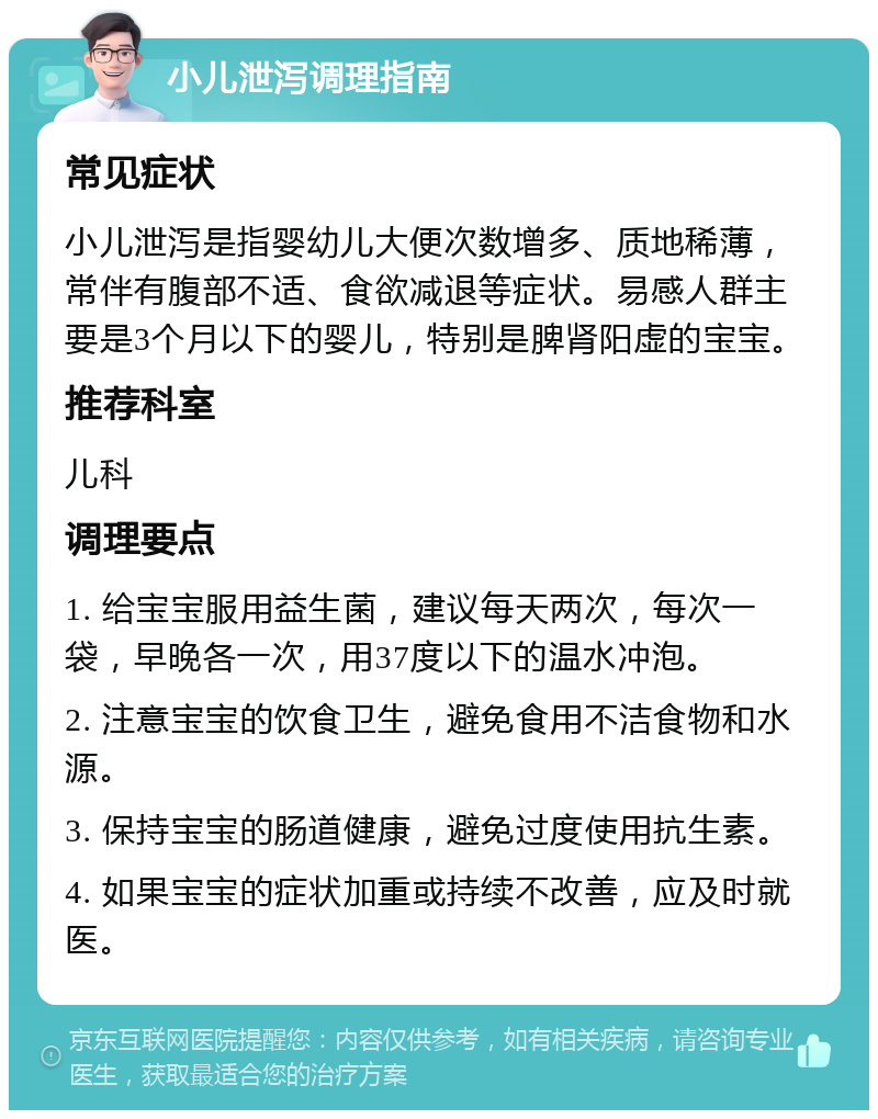 小儿泄泻调理指南 常见症状 小儿泄泻是指婴幼儿大便次数增多、质地稀薄，常伴有腹部不适、食欲减退等症状。易感人群主要是3个月以下的婴儿，特别是脾肾阳虚的宝宝。 推荐科室 儿科 调理要点 1. 给宝宝服用益生菌，建议每天两次，每次一袋，早晚各一次，用37度以下的温水冲泡。 2. 注意宝宝的饮食卫生，避免食用不洁食物和水源。 3. 保持宝宝的肠道健康，避免过度使用抗生素。 4. 如果宝宝的症状加重或持续不改善，应及时就医。