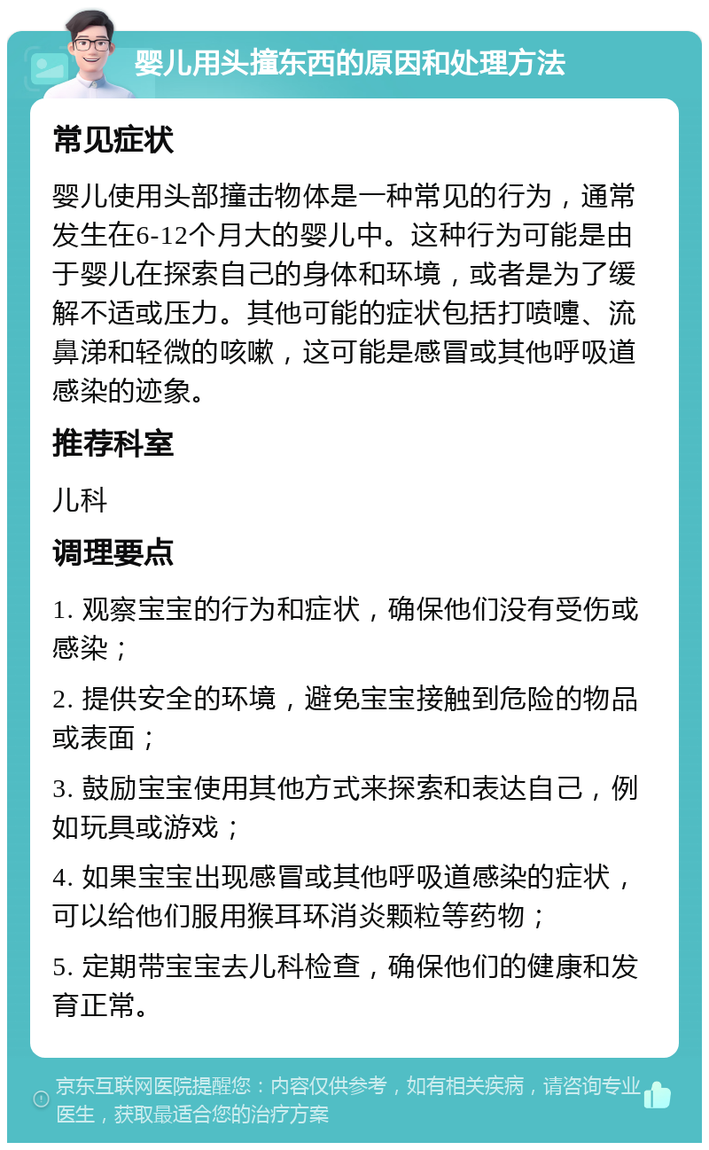 婴儿用头撞东西的原因和处理方法 常见症状 婴儿使用头部撞击物体是一种常见的行为，通常发生在6-12个月大的婴儿中。这种行为可能是由于婴儿在探索自己的身体和环境，或者是为了缓解不适或压力。其他可能的症状包括打喷嚏、流鼻涕和轻微的咳嗽，这可能是感冒或其他呼吸道感染的迹象。 推荐科室 儿科 调理要点 1. 观察宝宝的行为和症状，确保他们没有受伤或感染； 2. 提供安全的环境，避免宝宝接触到危险的物品或表面； 3. 鼓励宝宝使用其他方式来探索和表达自己，例如玩具或游戏； 4. 如果宝宝出现感冒或其他呼吸道感染的症状，可以给他们服用猴耳环消炎颗粒等药物； 5. 定期带宝宝去儿科检查，确保他们的健康和发育正常。