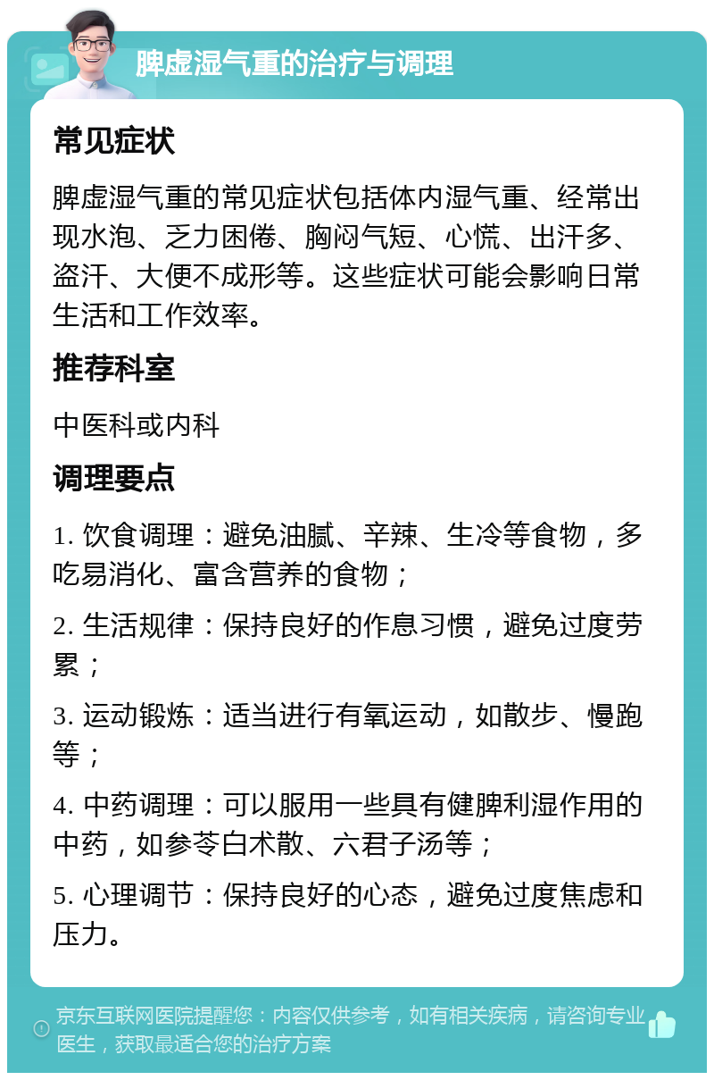 脾虚湿气重的治疗与调理 常见症状 脾虚湿气重的常见症状包括体内湿气重、经常出现水泡、乏力困倦、胸闷气短、心慌、出汗多、盗汗、大便不成形等。这些症状可能会影响日常生活和工作效率。 推荐科室 中医科或内科 调理要点 1. 饮食调理：避免油腻、辛辣、生冷等食物，多吃易消化、富含营养的食物； 2. 生活规律：保持良好的作息习惯，避免过度劳累； 3. 运动锻炼：适当进行有氧运动，如散步、慢跑等； 4. 中药调理：可以服用一些具有健脾利湿作用的中药，如参苓白术散、六君子汤等； 5. 心理调节：保持良好的心态，避免过度焦虑和压力。