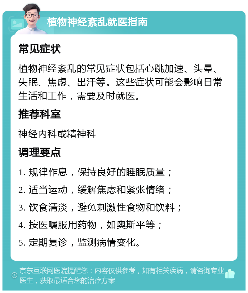 植物神经紊乱就医指南 常见症状 植物神经紊乱的常见症状包括心跳加速、头晕、失眠、焦虑、出汗等。这些症状可能会影响日常生活和工作，需要及时就医。 推荐科室 神经内科或精神科 调理要点 1. 规律作息，保持良好的睡眠质量； 2. 适当运动，缓解焦虑和紧张情绪； 3. 饮食清淡，避免刺激性食物和饮料； 4. 按医嘱服用药物，如奥斯平等； 5. 定期复诊，监测病情变化。