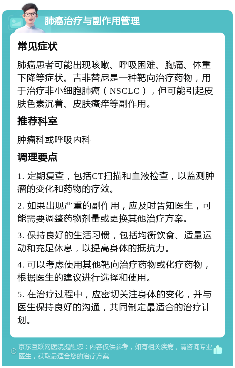 肺癌治疗与副作用管理 常见症状 肺癌患者可能出现咳嗽、呼吸困难、胸痛、体重下降等症状。吉非替尼是一种靶向治疗药物，用于治疗非小细胞肺癌（NSCLC），但可能引起皮肤色素沉着、皮肤瘙痒等副作用。 推荐科室 肿瘤科或呼吸内科 调理要点 1. 定期复查，包括CT扫描和血液检查，以监测肿瘤的变化和药物的疗效。 2. 如果出现严重的副作用，应及时告知医生，可能需要调整药物剂量或更换其他治疗方案。 3. 保持良好的生活习惯，包括均衡饮食、适量运动和充足休息，以提高身体的抵抗力。 4. 可以考虑使用其他靶向治疗药物或化疗药物，根据医生的建议进行选择和使用。 5. 在治疗过程中，应密切关注身体的变化，并与医生保持良好的沟通，共同制定最适合的治疗计划。