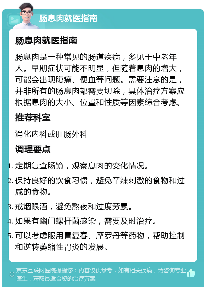 肠息肉就医指南 肠息肉就医指南 肠息肉是一种常见的肠道疾病，多见于中老年人。早期症状可能不明显，但随着息肉的增大，可能会出现腹痛、便血等问题。需要注意的是，并非所有的肠息肉都需要切除，具体治疗方案应根据息肉的大小、位置和性质等因素综合考虑。 推荐科室 消化内科或肛肠外科 调理要点 定期复查肠镜，观察息肉的变化情况。 保持良好的饮食习惯，避免辛辣刺激的食物和过咸的食物。 戒烟限酒，避免熬夜和过度劳累。 如果有幽门螺杆菌感染，需要及时治疗。 可以考虑服用胃复春、摩罗丹等药物，帮助控制和逆转萎缩性胃炎的发展。