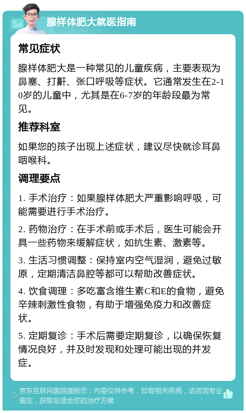 腺样体肥大就医指南 常见症状 腺样体肥大是一种常见的儿童疾病，主要表现为鼻塞、打鼾、张口呼吸等症状。它通常发生在2-10岁的儿童中，尤其是在6-7岁的年龄段最为常见。 推荐科室 如果您的孩子出现上述症状，建议尽快就诊耳鼻咽喉科。 调理要点 1. 手术治疗：如果腺样体肥大严重影响呼吸，可能需要进行手术治疗。 2. 药物治疗：在手术前或手术后，医生可能会开具一些药物来缓解症状，如抗生素、激素等。 3. 生活习惯调整：保持室内空气湿润，避免过敏原，定期清洁鼻腔等都可以帮助改善症状。 4. 饮食调理：多吃富含维生素C和E的食物，避免辛辣刺激性食物，有助于增强免疫力和改善症状。 5. 定期复诊：手术后需要定期复诊，以确保恢复情况良好，并及时发现和处理可能出现的并发症。