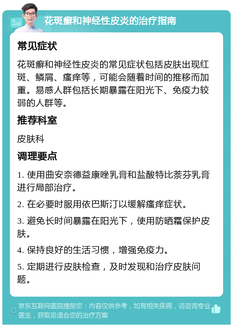 花斑癣和神经性皮炎的治疗指南 常见症状 花斑癣和神经性皮炎的常见症状包括皮肤出现红斑、鳞屑、瘙痒等，可能会随着时间的推移而加重。易感人群包括长期暴露在阳光下、免疫力较弱的人群等。 推荐科室 皮肤科 调理要点 1. 使用曲安奈德益康唑乳膏和盐酸特比萘芬乳膏进行局部治疗。 2. 在必要时服用依巴斯汀以缓解瘙痒症状。 3. 避免长时间暴露在阳光下，使用防晒霜保护皮肤。 4. 保持良好的生活习惯，增强免疫力。 5. 定期进行皮肤检查，及时发现和治疗皮肤问题。