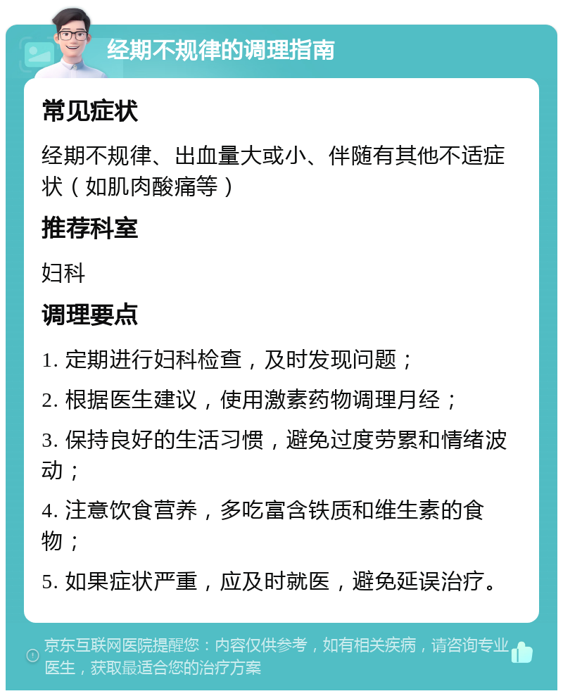 经期不规律的调理指南 常见症状 经期不规律、出血量大或小、伴随有其他不适症状（如肌肉酸痛等） 推荐科室 妇科 调理要点 1. 定期进行妇科检查，及时发现问题； 2. 根据医生建议，使用激素药物调理月经； 3. 保持良好的生活习惯，避免过度劳累和情绪波动； 4. 注意饮食营养，多吃富含铁质和维生素的食物； 5. 如果症状严重，应及时就医，避免延误治疗。