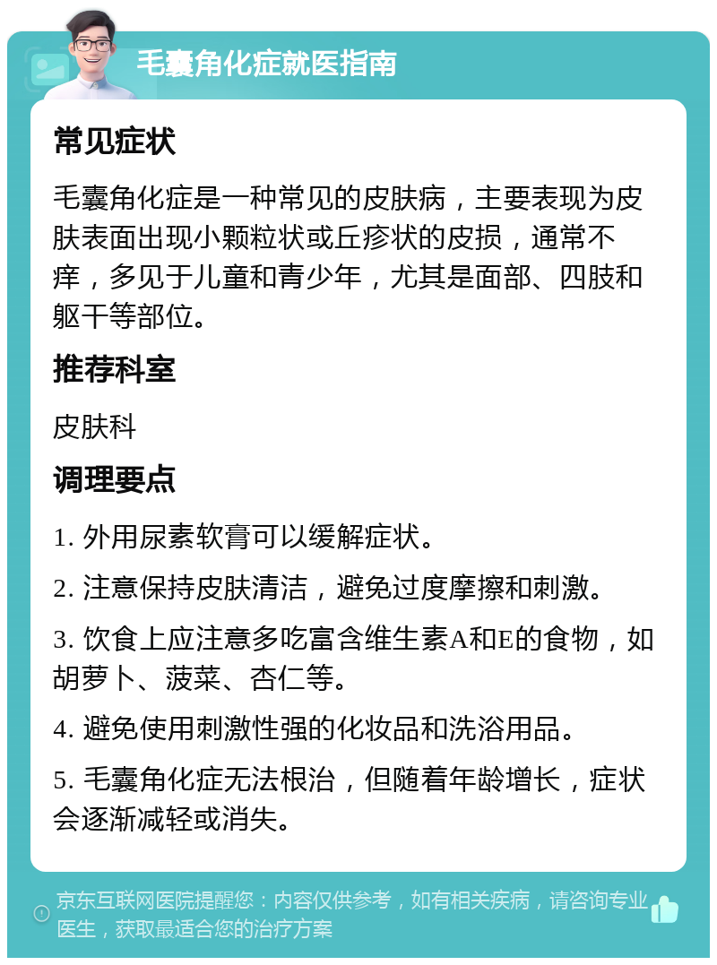 毛囊角化症就医指南 常见症状 毛囊角化症是一种常见的皮肤病，主要表现为皮肤表面出现小颗粒状或丘疹状的皮损，通常不痒，多见于儿童和青少年，尤其是面部、四肢和躯干等部位。 推荐科室 皮肤科 调理要点 1. 外用尿素软膏可以缓解症状。 2. 注意保持皮肤清洁，避免过度摩擦和刺激。 3. 饮食上应注意多吃富含维生素A和E的食物，如胡萝卜、菠菜、杏仁等。 4. 避免使用刺激性强的化妆品和洗浴用品。 5. 毛囊角化症无法根治，但随着年龄增长，症状会逐渐减轻或消失。