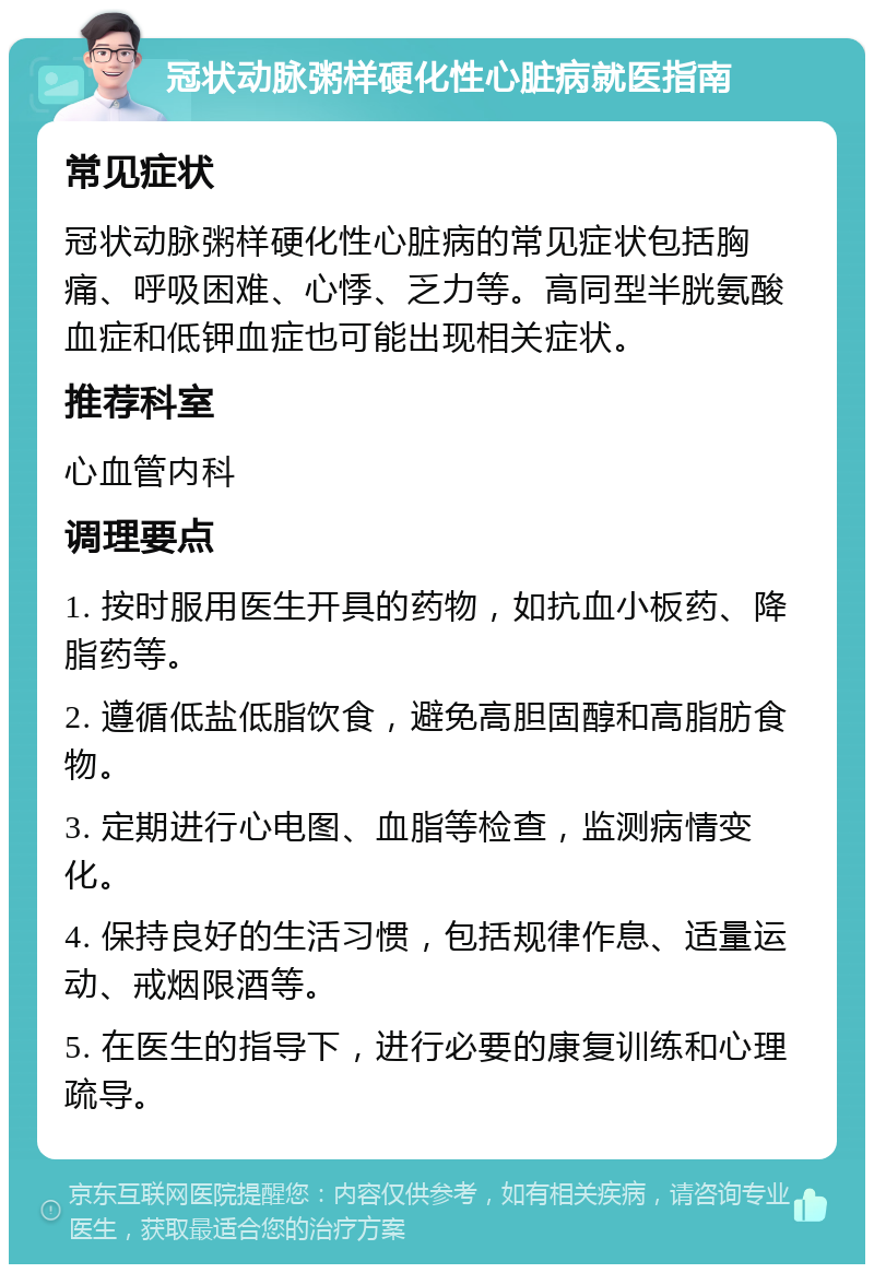 冠状动脉粥样硬化性心脏病就医指南 常见症状 冠状动脉粥样硬化性心脏病的常见症状包括胸痛、呼吸困难、心悸、乏力等。高同型半胱氨酸血症和低钾血症也可能出现相关症状。 推荐科室 心血管内科 调理要点 1. 按时服用医生开具的药物，如抗血小板药、降脂药等。 2. 遵循低盐低脂饮食，避免高胆固醇和高脂肪食物。 3. 定期进行心电图、血脂等检查，监测病情变化。 4. 保持良好的生活习惯，包括规律作息、适量运动、戒烟限酒等。 5. 在医生的指导下，进行必要的康复训练和心理疏导。