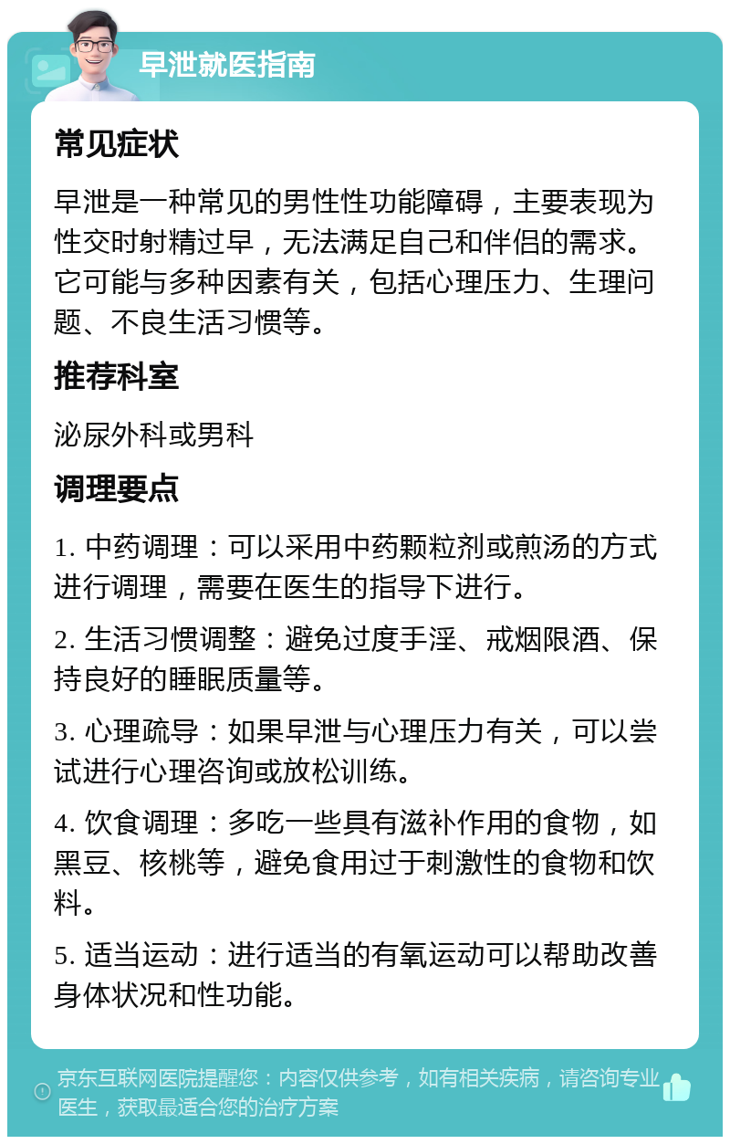 早泄就医指南 常见症状 早泄是一种常见的男性性功能障碍，主要表现为性交时射精过早，无法满足自己和伴侣的需求。它可能与多种因素有关，包括心理压力、生理问题、不良生活习惯等。 推荐科室 泌尿外科或男科 调理要点 1. 中药调理：可以采用中药颗粒剂或煎汤的方式进行调理，需要在医生的指导下进行。 2. 生活习惯调整：避免过度手淫、戒烟限酒、保持良好的睡眠质量等。 3. 心理疏导：如果早泄与心理压力有关，可以尝试进行心理咨询或放松训练。 4. 饮食调理：多吃一些具有滋补作用的食物，如黑豆、核桃等，避免食用过于刺激性的食物和饮料。 5. 适当运动：进行适当的有氧运动可以帮助改善身体状况和性功能。