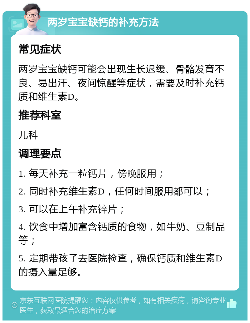 两岁宝宝缺钙的补充方法 常见症状 两岁宝宝缺钙可能会出现生长迟缓、骨骼发育不良、易出汗、夜间惊醒等症状，需要及时补充钙质和维生素D。 推荐科室 儿科 调理要点 1. 每天补充一粒钙片，傍晚服用； 2. 同时补充维生素D，任何时间服用都可以； 3. 可以在上午补充锌片； 4. 饮食中增加富含钙质的食物，如牛奶、豆制品等； 5. 定期带孩子去医院检查，确保钙质和维生素D的摄入量足够。