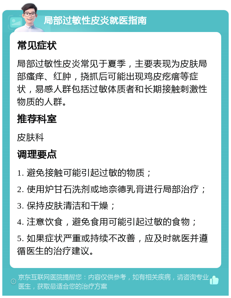 局部过敏性皮炎就医指南 常见症状 局部过敏性皮炎常见于夏季，主要表现为皮肤局部瘙痒、红肿，挠抓后可能出现鸡皮疙瘩等症状，易感人群包括过敏体质者和长期接触刺激性物质的人群。 推荐科室 皮肤科 调理要点 1. 避免接触可能引起过敏的物质； 2. 使用炉甘石洗剂或地奈德乳膏进行局部治疗； 3. 保持皮肤清洁和干燥； 4. 注意饮食，避免食用可能引起过敏的食物； 5. 如果症状严重或持续不改善，应及时就医并遵循医生的治疗建议。