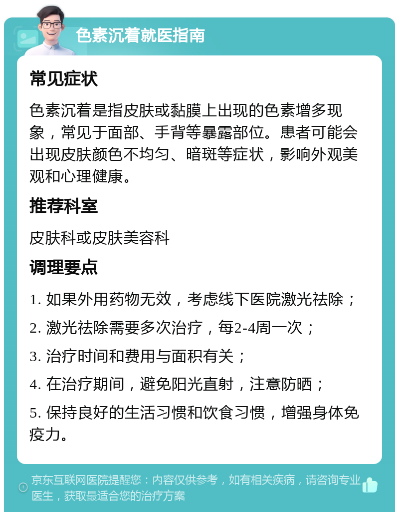 色素沉着就医指南 常见症状 色素沉着是指皮肤或黏膜上出现的色素增多现象，常见于面部、手背等暴露部位。患者可能会出现皮肤颜色不均匀、暗斑等症状，影响外观美观和心理健康。 推荐科室 皮肤科或皮肤美容科 调理要点 1. 如果外用药物无效，考虑线下医院激光祛除； 2. 激光祛除需要多次治疗，每2-4周一次； 3. 治疗时间和费用与面积有关； 4. 在治疗期间，避免阳光直射，注意防晒； 5. 保持良好的生活习惯和饮食习惯，增强身体免疫力。