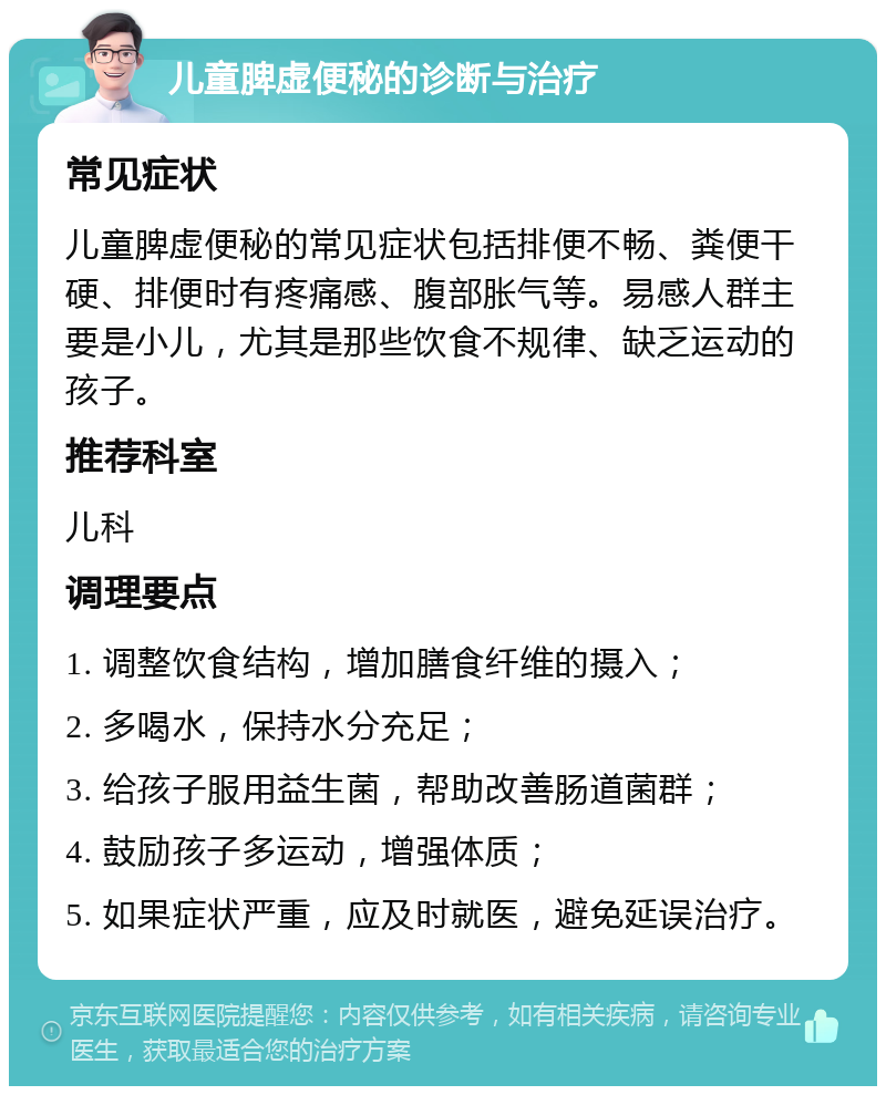 儿童脾虚便秘的诊断与治疗 常见症状 儿童脾虚便秘的常见症状包括排便不畅、粪便干硬、排便时有疼痛感、腹部胀气等。易感人群主要是小儿，尤其是那些饮食不规律、缺乏运动的孩子。 推荐科室 儿科 调理要点 1. 调整饮食结构，增加膳食纤维的摄入； 2. 多喝水，保持水分充足； 3. 给孩子服用益生菌，帮助改善肠道菌群； 4. 鼓励孩子多运动，增强体质； 5. 如果症状严重，应及时就医，避免延误治疗。