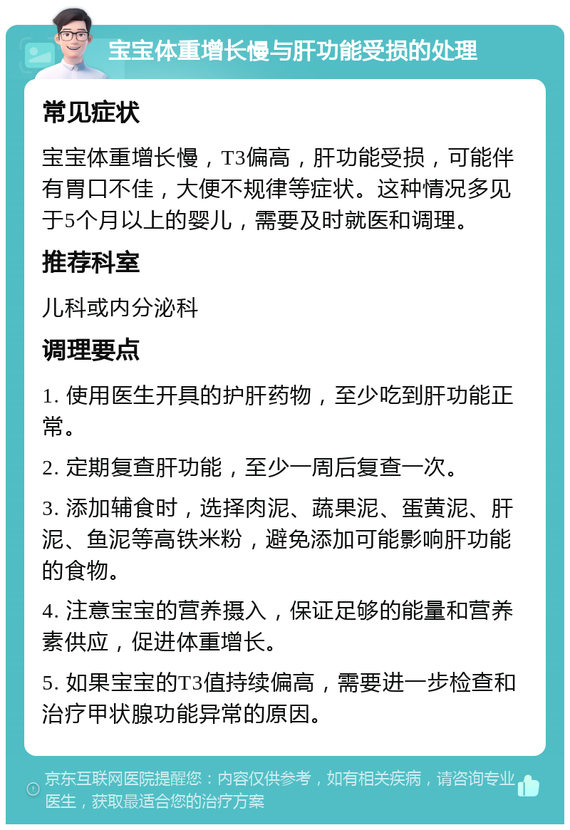 宝宝体重增长慢与肝功能受损的处理 常见症状 宝宝体重增长慢，T3偏高，肝功能受损，可能伴有胃口不佳，大便不规律等症状。这种情况多见于5个月以上的婴儿，需要及时就医和调理。 推荐科室 儿科或内分泌科 调理要点 1. 使用医生开具的护肝药物，至少吃到肝功能正常。 2. 定期复查肝功能，至少一周后复查一次。 3. 添加辅食时，选择肉泥、蔬果泥、蛋黄泥、肝泥、鱼泥等高铁米粉，避免添加可能影响肝功能的食物。 4. 注意宝宝的营养摄入，保证足够的能量和营养素供应，促进体重增长。 5. 如果宝宝的T3值持续偏高，需要进一步检查和治疗甲状腺功能异常的原因。