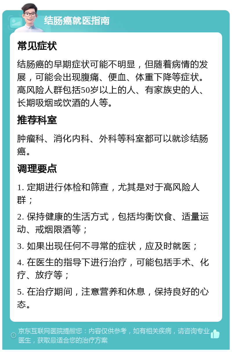 结肠癌就医指南 常见症状 结肠癌的早期症状可能不明显，但随着病情的发展，可能会出现腹痛、便血、体重下降等症状。高风险人群包括50岁以上的人、有家族史的人、长期吸烟或饮酒的人等。 推荐科室 肿瘤科、消化内科、外科等科室都可以就诊结肠癌。 调理要点 1. 定期进行体检和筛查，尤其是对于高风险人群； 2. 保持健康的生活方式，包括均衡饮食、适量运动、戒烟限酒等； 3. 如果出现任何不寻常的症状，应及时就医； 4. 在医生的指导下进行治疗，可能包括手术、化疗、放疗等； 5. 在治疗期间，注意营养和休息，保持良好的心态。