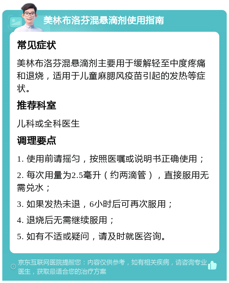 美林布洛芬混悬滴剂使用指南 常见症状 美林布洛芬混悬滴剂主要用于缓解轻至中度疼痛和退烧，适用于儿童麻腮风疫苗引起的发热等症状。 推荐科室 儿科或全科医生 调理要点 1. 使用前请摇匀，按照医嘱或说明书正确使用； 2. 每次用量为2.5毫升（约两滴管），直接服用无需兑水； 3. 如果发热未退，6小时后可再次服用； 4. 退烧后无需继续服用； 5. 如有不适或疑问，请及时就医咨询。