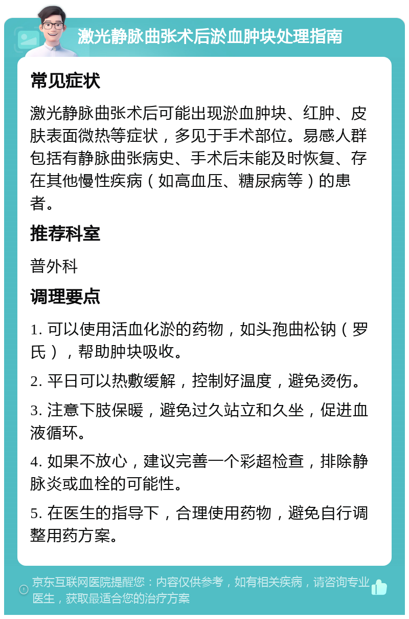 激光静脉曲张术后淤血肿块处理指南 常见症状 激光静脉曲张术后可能出现淤血肿块、红肿、皮肤表面微热等症状，多见于手术部位。易感人群包括有静脉曲张病史、手术后未能及时恢复、存在其他慢性疾病（如高血压、糖尿病等）的患者。 推荐科室 普外科 调理要点 1. 可以使用活血化淤的药物，如头孢曲松钠（罗氏），帮助肿块吸收。 2. 平日可以热敷缓解，控制好温度，避免烫伤。 3. 注意下肢保暖，避免过久站立和久坐，促进血液循环。 4. 如果不放心，建议完善一个彩超检查，排除静脉炎或血栓的可能性。 5. 在医生的指导下，合理使用药物，避免自行调整用药方案。