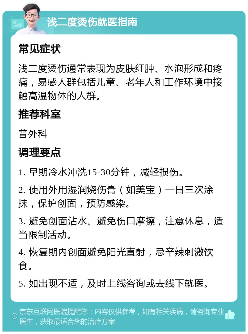 浅二度烫伤就医指南 常见症状 浅二度烫伤通常表现为皮肤红肿、水泡形成和疼痛，易感人群包括儿童、老年人和工作环境中接触高温物体的人群。 推荐科室 普外科 调理要点 1. 早期冷水冲洗15-30分钟，减轻损伤。 2. 使用外用湿润烧伤膏（如美宝）一日三次涂抹，保护创面，预防感染。 3. 避免创面沾水、避免伤口摩擦，注意休息，适当限制活动。 4. 恢复期内创面避免阳光直射，忌辛辣刺激饮食。 5. 如出现不适，及时上线咨询或去线下就医。