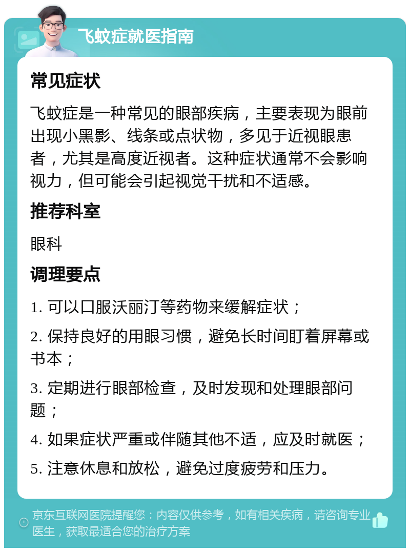 飞蚊症就医指南 常见症状 飞蚊症是一种常见的眼部疾病，主要表现为眼前出现小黑影、线条或点状物，多见于近视眼患者，尤其是高度近视者。这种症状通常不会影响视力，但可能会引起视觉干扰和不适感。 推荐科室 眼科 调理要点 1. 可以口服沃丽汀等药物来缓解症状； 2. 保持良好的用眼习惯，避免长时间盯着屏幕或书本； 3. 定期进行眼部检查，及时发现和处理眼部问题； 4. 如果症状严重或伴随其他不适，应及时就医； 5. 注意休息和放松，避免过度疲劳和压力。