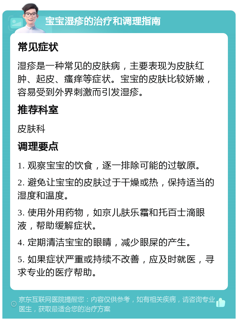 宝宝湿疹的治疗和调理指南 常见症状 湿疹是一种常见的皮肤病，主要表现为皮肤红肿、起皮、瘙痒等症状。宝宝的皮肤比较娇嫩，容易受到外界刺激而引发湿疹。 推荐科室 皮肤科 调理要点 1. 观察宝宝的饮食，逐一排除可能的过敏原。 2. 避免让宝宝的皮肤过于干燥或热，保持适当的湿度和温度。 3. 使用外用药物，如京儿肤乐霜和托百士滴眼液，帮助缓解症状。 4. 定期清洁宝宝的眼睛，减少眼屎的产生。 5. 如果症状严重或持续不改善，应及时就医，寻求专业的医疗帮助。