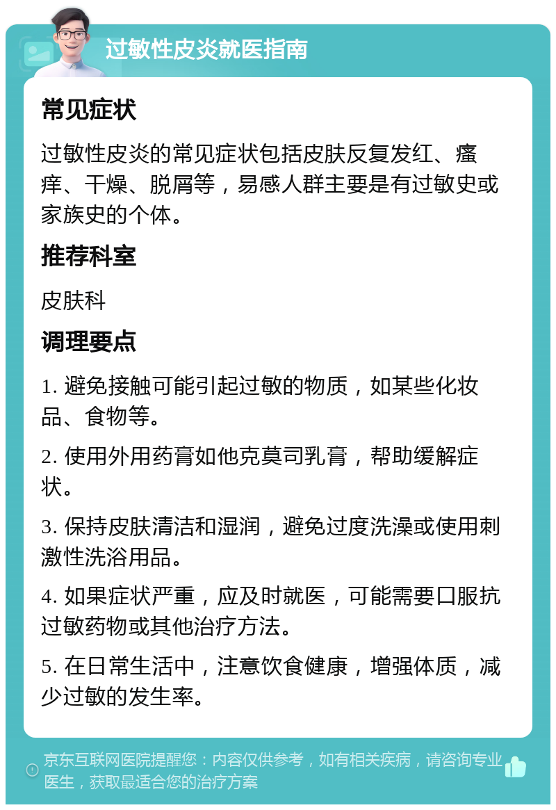 过敏性皮炎就医指南 常见症状 过敏性皮炎的常见症状包括皮肤反复发红、瘙痒、干燥、脱屑等，易感人群主要是有过敏史或家族史的个体。 推荐科室 皮肤科 调理要点 1. 避免接触可能引起过敏的物质，如某些化妆品、食物等。 2. 使用外用药膏如他克莫司乳膏，帮助缓解症状。 3. 保持皮肤清洁和湿润，避免过度洗澡或使用刺激性洗浴用品。 4. 如果症状严重，应及时就医，可能需要口服抗过敏药物或其他治疗方法。 5. 在日常生活中，注意饮食健康，增强体质，减少过敏的发生率。