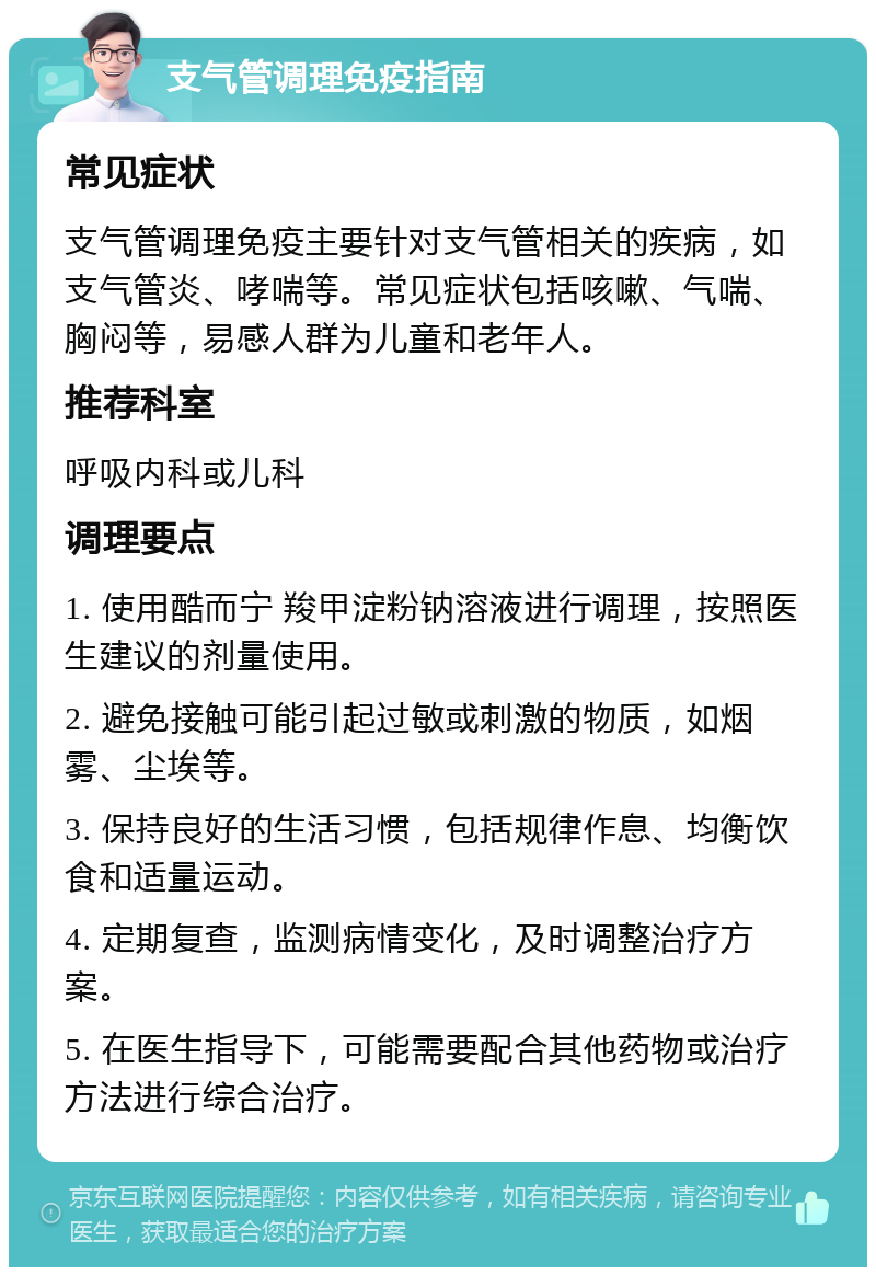 支气管调理免疫指南 常见症状 支气管调理免疫主要针对支气管相关的疾病，如支气管炎、哮喘等。常见症状包括咳嗽、气喘、胸闷等，易感人群为儿童和老年人。 推荐科室 呼吸内科或儿科 调理要点 1. 使用酷而宁 羧甲淀粉钠溶液进行调理，按照医生建议的剂量使用。 2. 避免接触可能引起过敏或刺激的物质，如烟雾、尘埃等。 3. 保持良好的生活习惯，包括规律作息、均衡饮食和适量运动。 4. 定期复查，监测病情变化，及时调整治疗方案。 5. 在医生指导下，可能需要配合其他药物或治疗方法进行综合治疗。