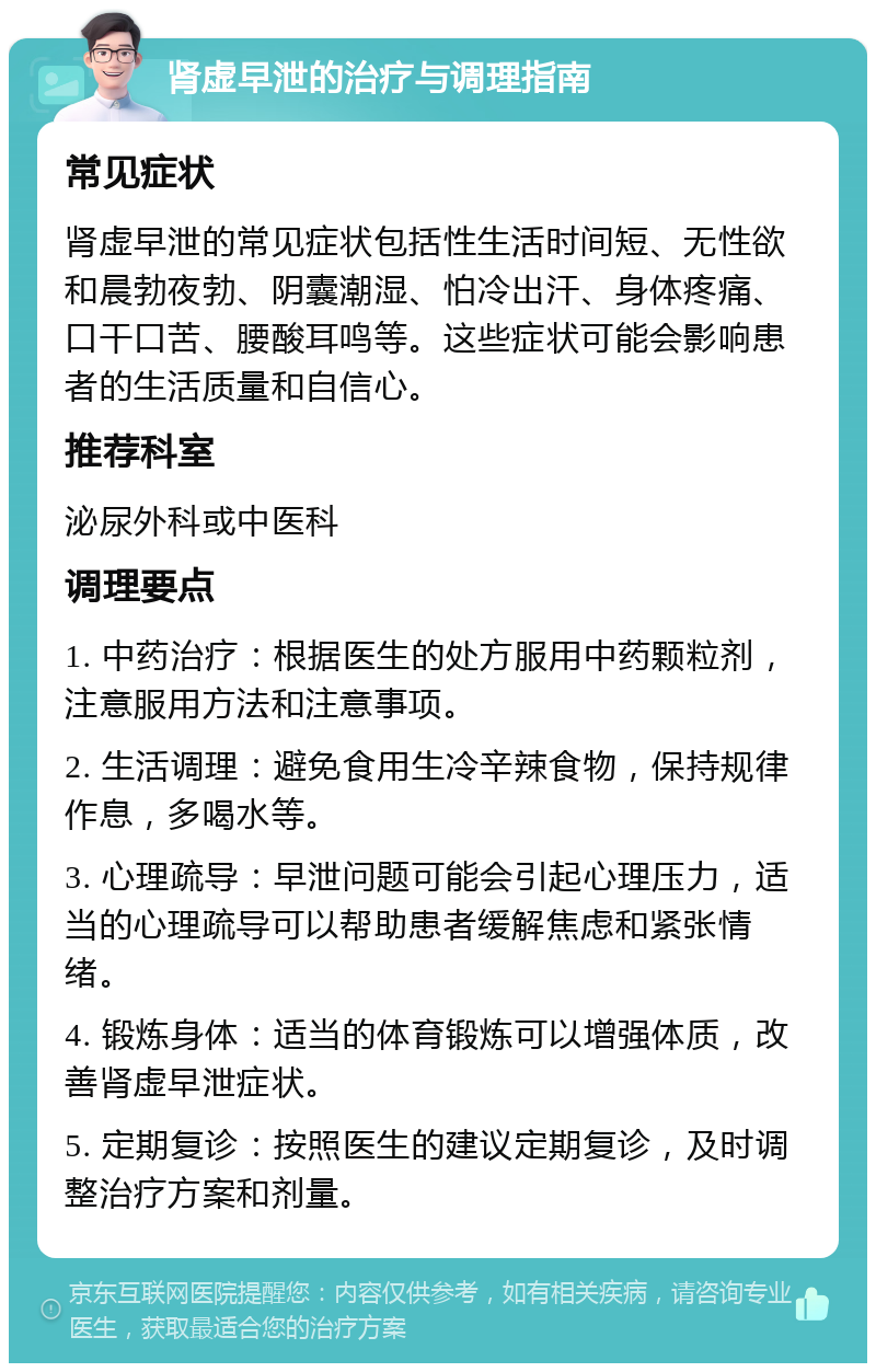 肾虚早泄的治疗与调理指南 常见症状 肾虚早泄的常见症状包括性生活时间短、无性欲和晨勃夜勃、阴囊潮湿、怕冷出汗、身体疼痛、口干口苦、腰酸耳鸣等。这些症状可能会影响患者的生活质量和自信心。 推荐科室 泌尿外科或中医科 调理要点 1. 中药治疗：根据医生的处方服用中药颗粒剂，注意服用方法和注意事项。 2. 生活调理：避免食用生冷辛辣食物，保持规律作息，多喝水等。 3. 心理疏导：早泄问题可能会引起心理压力，适当的心理疏导可以帮助患者缓解焦虑和紧张情绪。 4. 锻炼身体：适当的体育锻炼可以增强体质，改善肾虚早泄症状。 5. 定期复诊：按照医生的建议定期复诊，及时调整治疗方案和剂量。