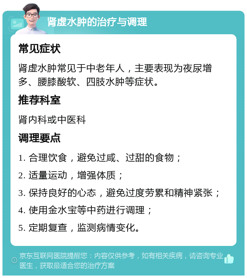 肾虚水肿的治疗与调理 常见症状 肾虚水肿常见于中老年人，主要表现为夜尿增多、腰膝酸软、四肢水肿等症状。 推荐科室 肾内科或中医科 调理要点 1. 合理饮食，避免过咸、过甜的食物； 2. 适量运动，增强体质； 3. 保持良好的心态，避免过度劳累和精神紧张； 4. 使用金水宝等中药进行调理； 5. 定期复查，监测病情变化。