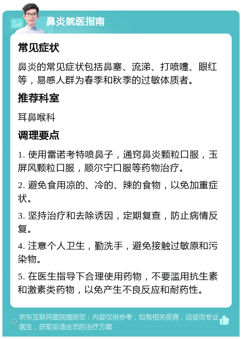 鼻炎就医指南 常见症状 鼻炎的常见症状包括鼻塞、流涕、打喷嚏、眼红等，易感人群为春季和秋季的过敏体质者。 推荐科室 耳鼻喉科 调理要点 1. 使用雷诺考特喷鼻子，通窍鼻炎颗粒口服，玉屏风颗粒口服，顺尔宁口服等药物治疗。 2. 避免食用凉的、冷的、辣的食物，以免加重症状。 3. 坚持治疗和去除诱因，定期复查，防止病情反复。 4. 注意个人卫生，勤洗手，避免接触过敏原和污染物。 5. 在医生指导下合理使用药物，不要滥用抗生素和激素类药物，以免产生不良反应和耐药性。