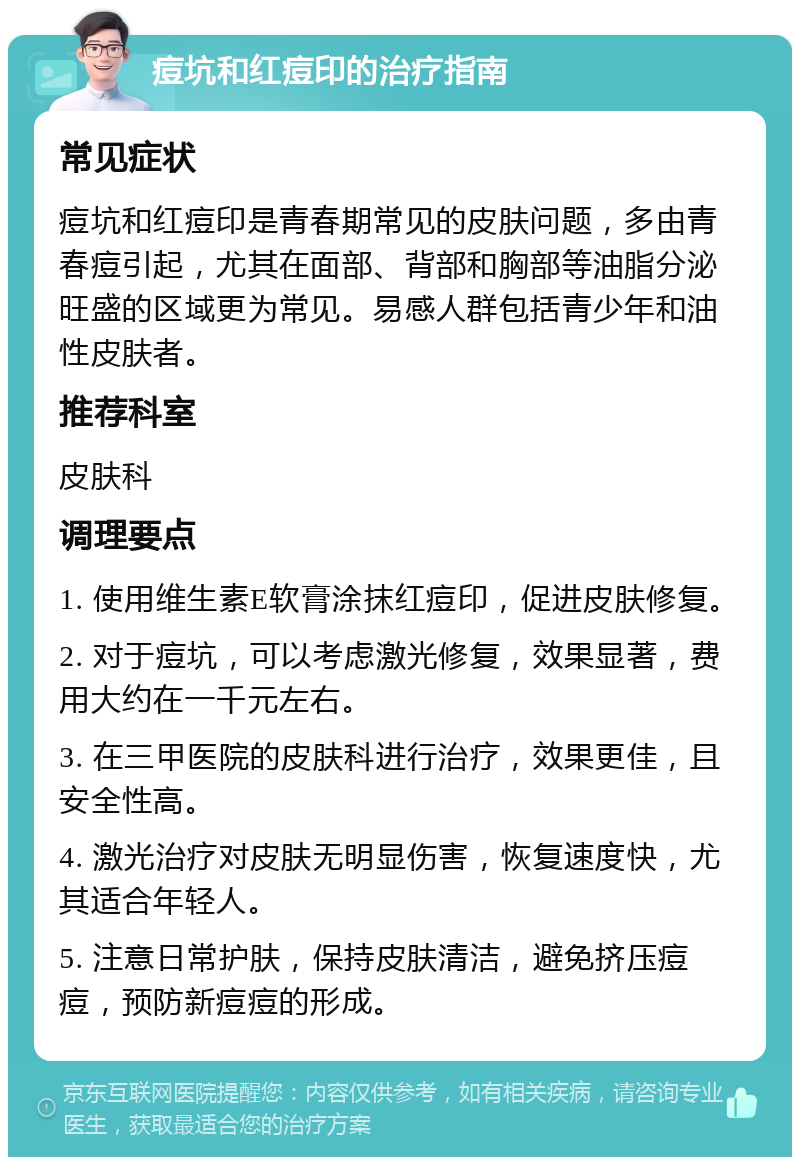 痘坑和红痘印的治疗指南 常见症状 痘坑和红痘印是青春期常见的皮肤问题，多由青春痘引起，尤其在面部、背部和胸部等油脂分泌旺盛的区域更为常见。易感人群包括青少年和油性皮肤者。 推荐科室 皮肤科 调理要点 1. 使用维生素E软膏涂抹红痘印，促进皮肤修复。 2. 对于痘坑，可以考虑激光修复，效果显著，费用大约在一千元左右。 3. 在三甲医院的皮肤科进行治疗，效果更佳，且安全性高。 4. 激光治疗对皮肤无明显伤害，恢复速度快，尤其适合年轻人。 5. 注意日常护肤，保持皮肤清洁，避免挤压痘痘，预防新痘痘的形成。